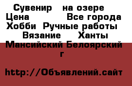 Сувенир “ на озере“ › Цена ­ 1 250 - Все города Хобби. Ручные работы » Вязание   . Ханты-Мансийский,Белоярский г.